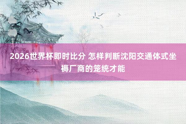 2026世界杯即时比分 怎样判断沈阳交通体式坐褥厂商的笼统才能
