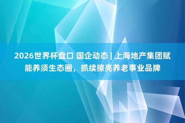 2026世界杯盘口 国企动态 | 上海地产集团赋能养须生态圈,抓续擦亮养老事业品牌