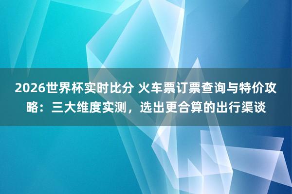 2026世界杯实时比分 火车票订票查询与特价攻略:三大维度实测,选出更合算的出行渠谈