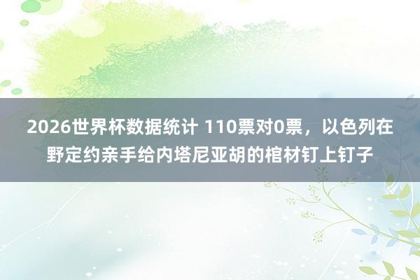 2026世界杯数据统计 110票对0票,以色列在野定约亲手给内塔尼亚胡的棺材钉上钉子