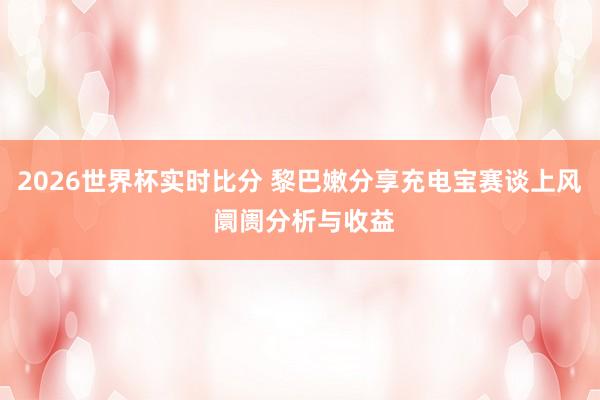 2026世界杯实时比分 黎巴嫩分享充电宝赛谈上风 阛阓分析与收益