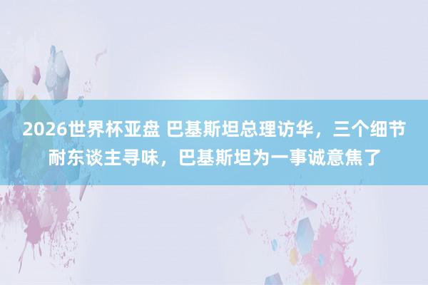 2026世界杯亚盘 巴基斯坦总理访华,三个细节耐东谈主寻味,巴基斯坦为一事诚意焦了