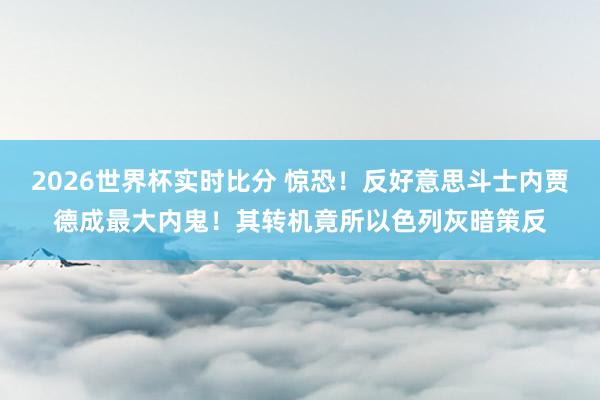 2026世界杯实时比分 惊恐!反好意思斗士内贾德成最大内鬼!其转机竟所以色列灰暗策反