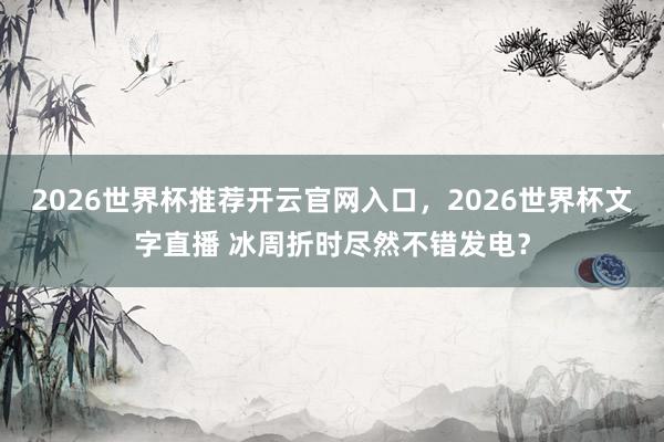 2026世界杯推荐开云官网入口,2026世界杯文字直播 冰周折时尽然不错发电?