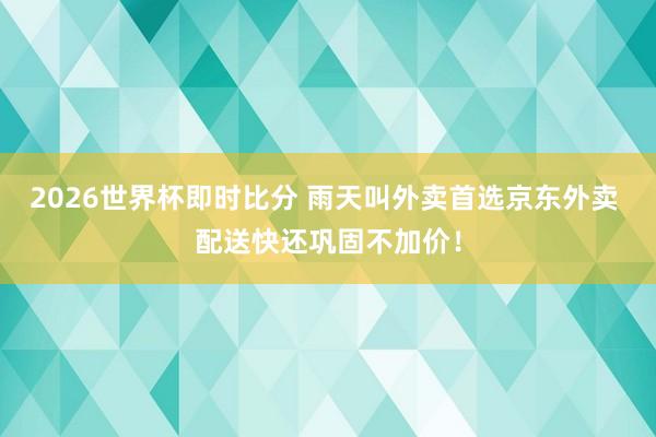 2026世界杯即时比分 雨天叫外卖首选京东外卖 配送快还巩固不加价!