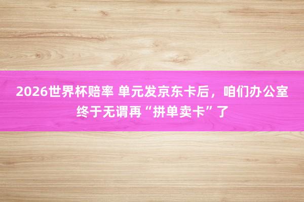 2026世界杯赔率 单元发京东卡后，咱们办公室终于无谓再“拼单卖卡”了