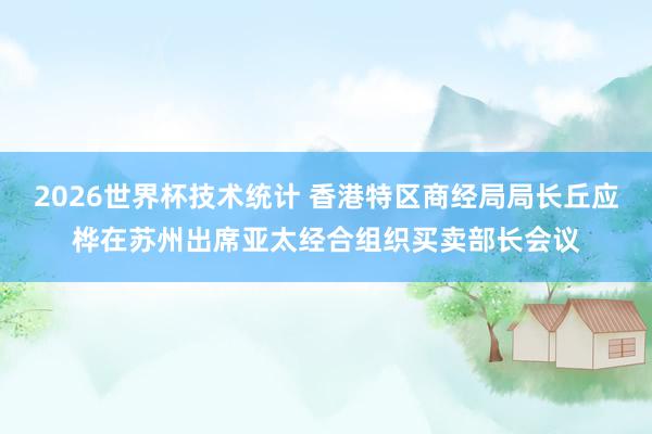 2026世界杯技术统计 香港特区商经局局长丘应桦在苏州出席亚太经合组织买卖部长会议