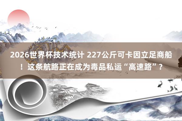 2026世界杯技术统计 227公斤可卡因立足商船!这条航路正在成为毒品私运“高速路”?