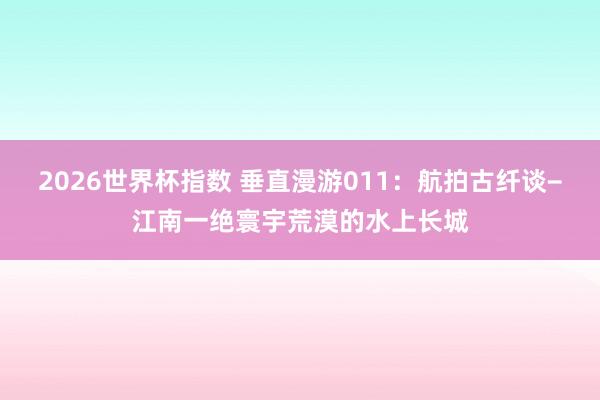 2026世界杯指数 垂直漫游011:航拍古纤谈−江南一绝寰宇荒漠的水上长城