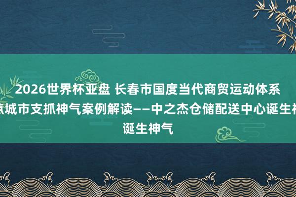 2026世界杯亚盘 长春市国度当代商贸运动体系试点城市支抓神气案例解读——中之杰仓储配送中心诞生神气