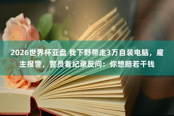 2026世界杯亚盘 我下野带走3万自装电脑,雇主报警,警员看纪录反问:你想赔若干钱