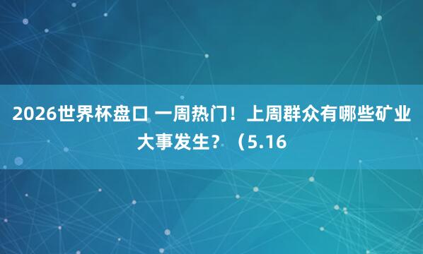2026世界杯盘口 一周热门!上周群众有哪些矿业大事发生?(5.16
