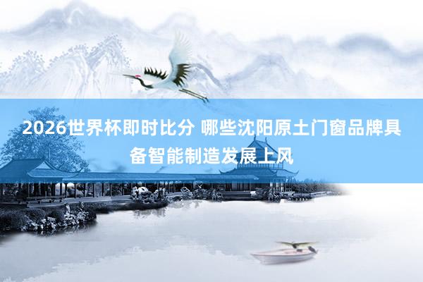 2026世界杯即时比分 哪些沈阳原土门窗品牌具备智能制造发展上风