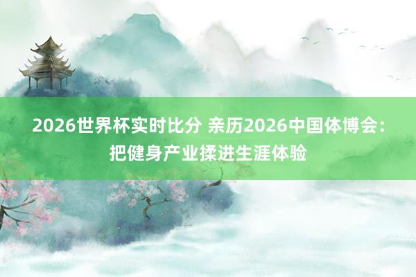2026世界杯实时比分 亲历2026中国体博会:把健身产业揉进生涯体验
