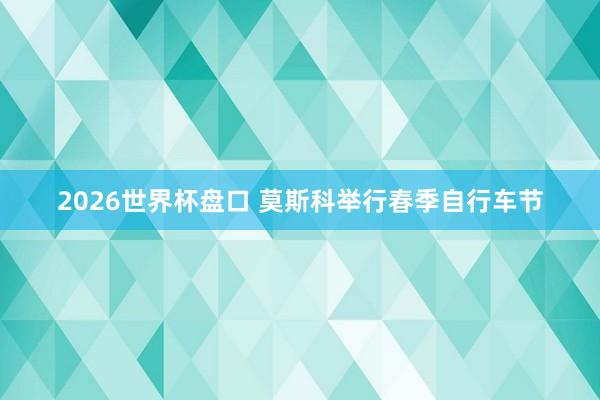 2026世界杯盘口 莫斯科举行春季自行车节