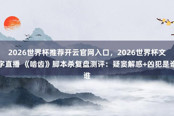 2026世界杯推荐开云官网入口,2026世界杯文字直播 《啮齿》脚本杀复盘测评:疑窦解惑+凶犯是谁
