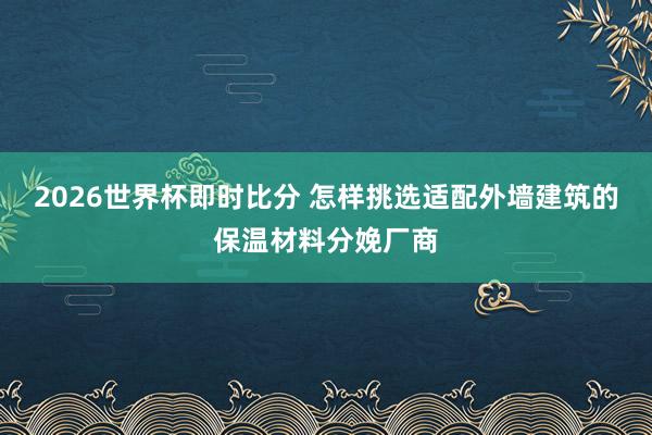 2026世界杯即时比分 怎样挑选适配外墙建筑的保温材料分娩厂商