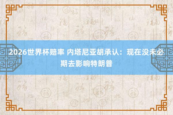 2026世界杯赔率 内塔尼亚胡承认:现在没未必期去影响特朗普