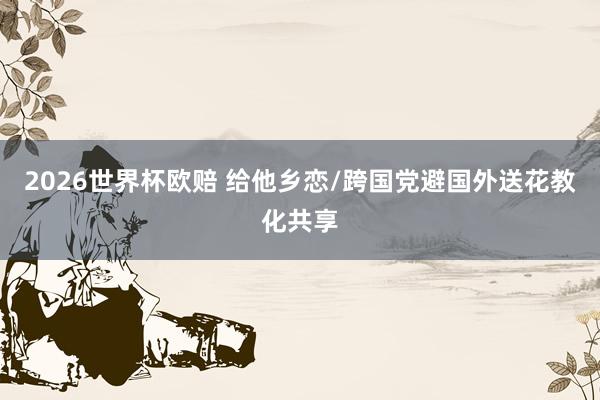 2026世界杯欧赔 给他乡恋/跨国党避国外送花教化共享