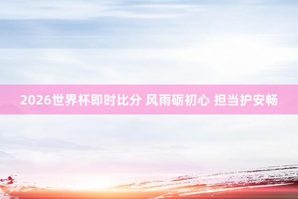 2026世界杯即时比分 风雨砺初心 担当护安畅