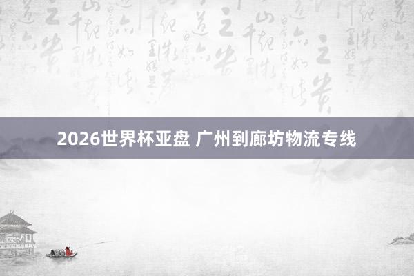 2026世界杯亚盘 广州到廊坊物流专线