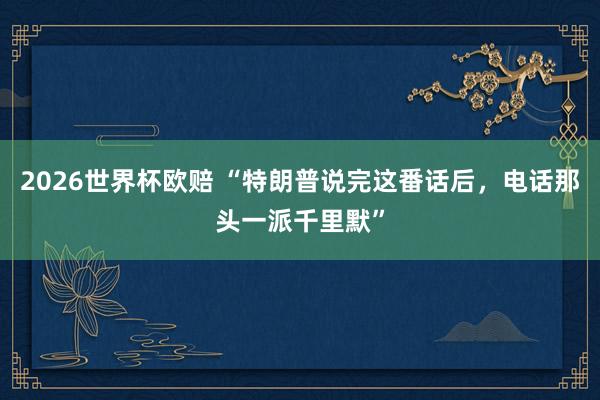 2026世界杯欧赔 “特朗普说完这番话后，电话那头一派千里默”