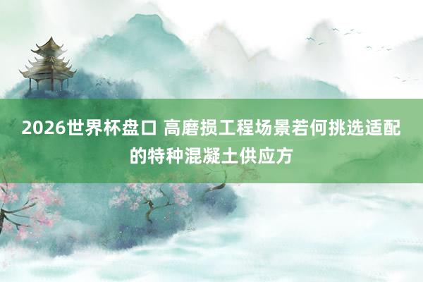2026世界杯盘口 高磨损工程场景若何挑选适配的特种混凝土供应方