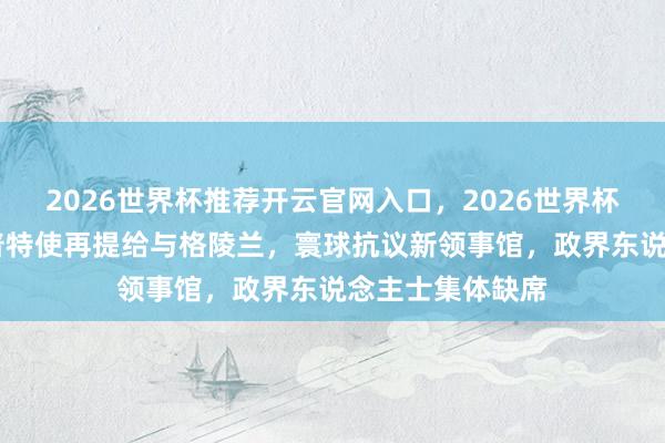 2026世界杯推荐开云官网入口，2026世界杯文字直播 特朗普特使再提给与格陵兰，寰球抗议新领事馆，政界东说念主士集体缺席