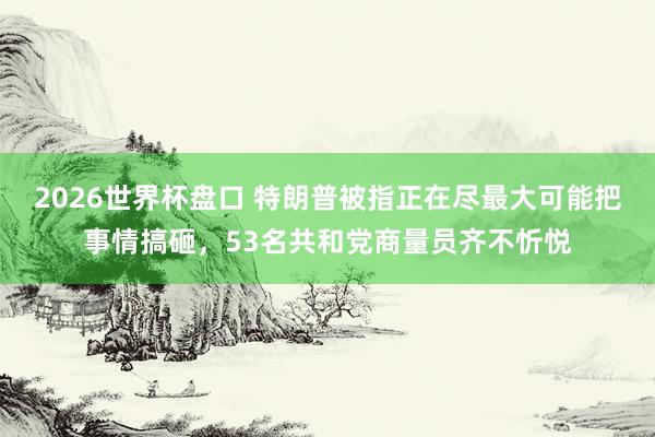 2026世界杯盘口 特朗普被指正在尽最大可能把事情搞砸，53名共和党商量员齐不忻悦