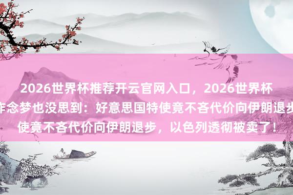 2026世界杯推荐开云官网入口,2026世界杯文字直播 内塔尼亚胡作念梦也没思到:好意思国特使竟不吝代价向伊朗退步,以色列透彻被卖了!