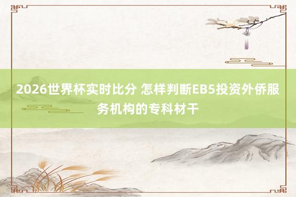 2026世界杯实时比分 怎样判断EB5投资外侨服务机构的专科材干