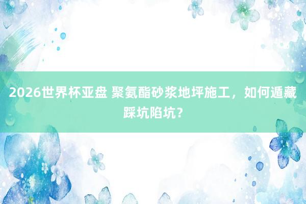 2026世界杯亚盘 聚氨酯砂浆地坪施工，如何遁藏踩坑陷坑？
