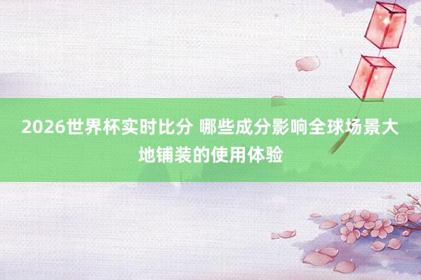 2026世界杯实时比分 哪些成分影响全球场景大地铺装的使用体验