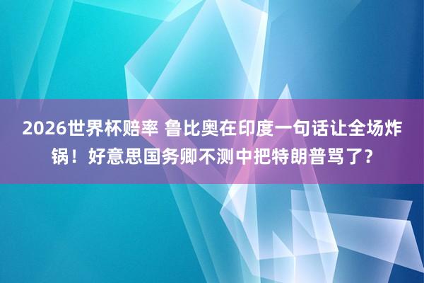 2026世界杯赔率 鲁比奥在印度一句话让全场炸锅!好意思国务卿不测中把特朗普骂了?