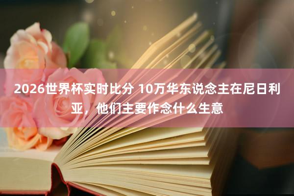 2026世界杯实时比分 10万华东说念主在尼日利亚，他们主要作念什么生意