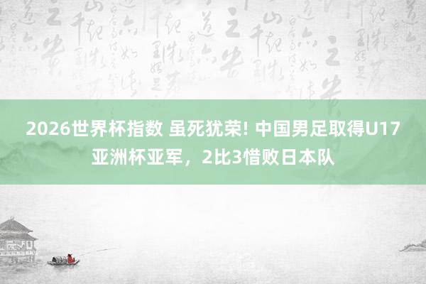 2026世界杯指数 虽死犹荣! 中国男足取得U17亚洲杯亚军，2比3惜败日本队