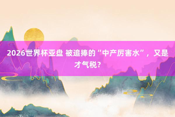 2026世界杯亚盘 被追捧的“中产厉害水”,又是才气税?