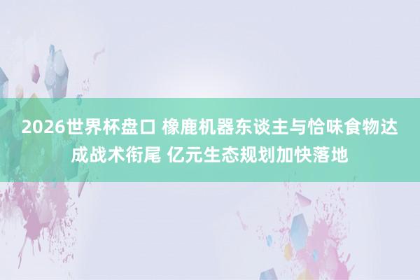 2026世界杯盘口 橡鹿机器东谈主与恰味食物达成战术衔尾 亿元生态规划加快落地