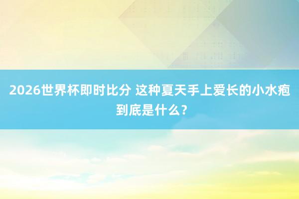 2026世界杯即时比分 这种夏天手上爱长的小水疱 到底是什么?
