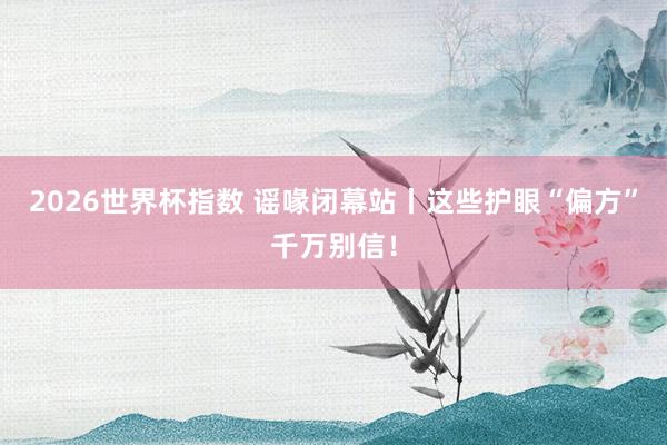 2026世界杯指数 谣喙闭幕站丨这些护眼“偏方”千万别信!
