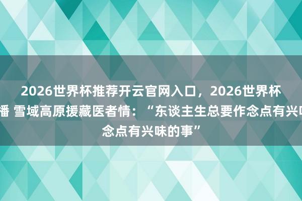 2026世界杯推荐开云官网入口，2026世界杯文字直播 雪域高原援藏医者情：“东谈主生总要作念点有兴味的事”