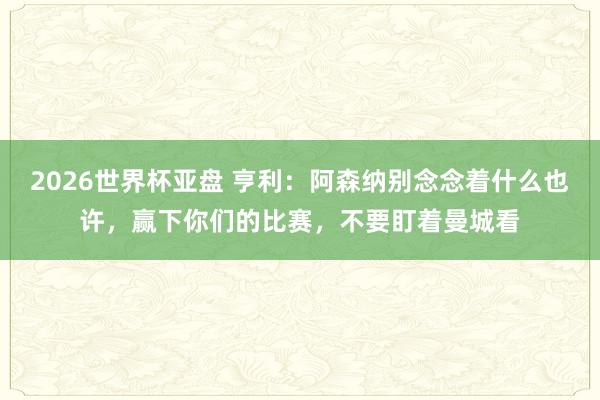 2026世界杯亚盘 亨利:阿森纳别念念着什么也许,赢下你们的比赛,不要盯着曼城看