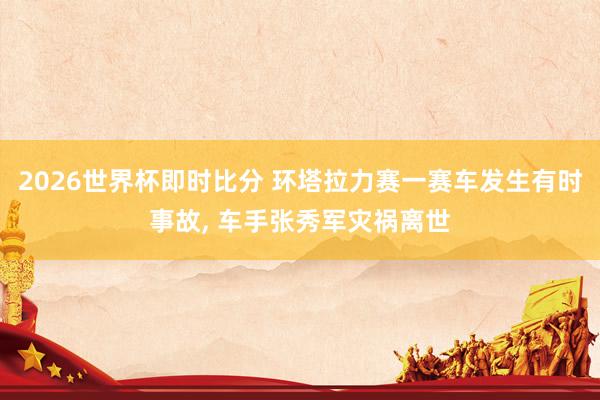 2026世界杯即时比分 环塔拉力赛一赛车发生有时事故, 车手张秀军灾祸离世