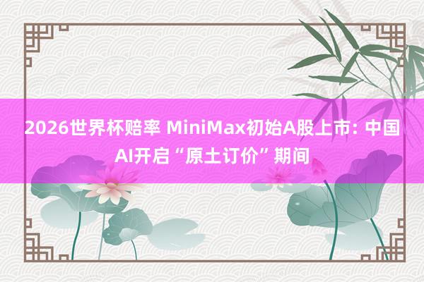 2026世界杯赔率 MiniMax初始A股上市: 中国AI开启“原土订价”期间