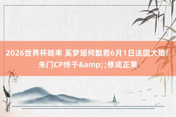 2026世界杯赔率 奚梦瑶何猷君6月1日法国大婚! 朱门CP终于&;修成正果