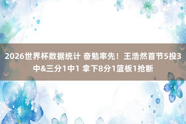 2026世界杯数据统计 奋勉率先！王浩然首节5投3中&三分1中1 拿下8分1篮板1抢断