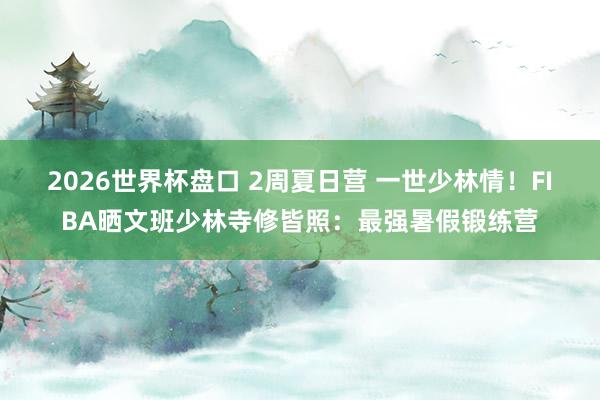 2026世界杯盘口 2周夏日营 一世少林情!FIBA晒文班少林寺修皆照:最强暑假锻练营