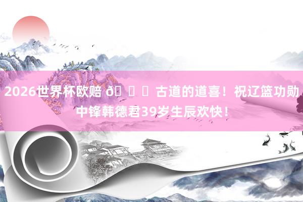 2026世界杯欧赔 🎂古道的道喜！祝辽篮功勋中锋韩德君39岁生辰欢快！