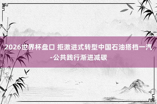 2026世界杯盘口 拒激进式转型中国石油搭档一汽-公共践行渐进减碳