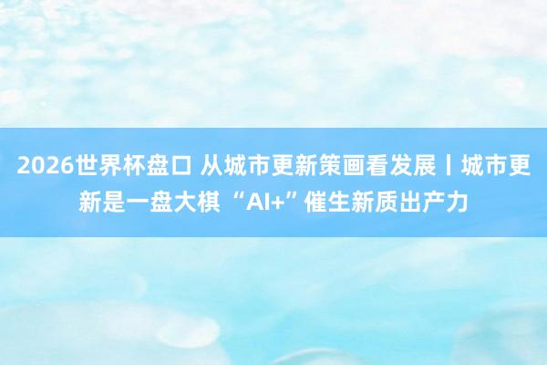 2026世界杯盘口 从城市更新策画看发展丨城市更新是一盘大棋 “AI+”催生新质出产力